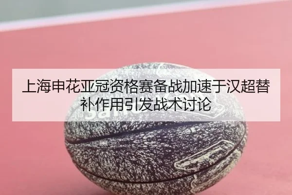 上海申花亚冠资格赛备战加速于汉超替补作用引发战术讨论