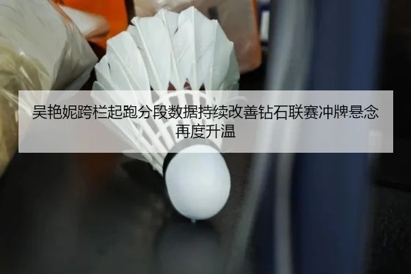 吴艳妮跨栏起跑分段数据持续改善钻石联赛冲牌悬念再度升温